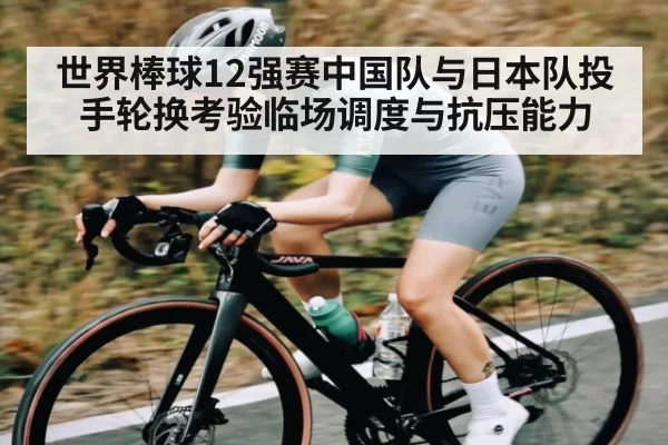 世界棒球12强赛中国队与日本队投手轮换考验临场调度与抗压能力