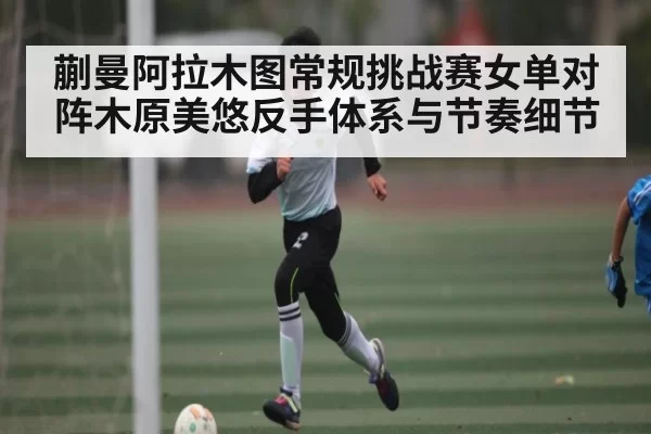 蒯曼阿拉木图常规挑战赛女单对阵木原美悠反手体系与节奏细节